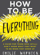 How to Be Everything A Guide for Those Who Still Dont Know What They Want to Be When They Grow Up
